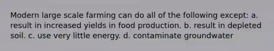 Modern large scale farming can do all of the following except: a. result in increased yields in food production. b. result in depleted soil. c. use very little energy. d. contaminate groundwater