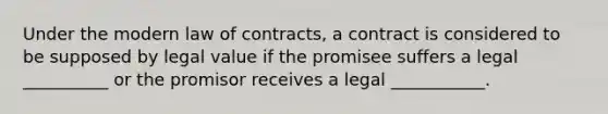 Under the modern law of contracts, a contract is considered to be supposed by legal value if the promisee suffers a legal __________ or the promisor receives a legal ___________.