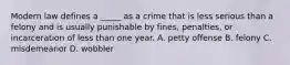 Modern law defines a _____ as a crime that is less serious than a felony and is usually punishable by fines, penalties, or incarceration of less than one year. A. petty offense B. felony C. misdemeanor D. wobbler