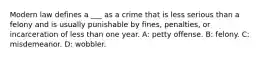 Modern law defines a ___ as a crime that is less serious than a felony and is usually punishable by fines, penalties, or incarceration of less than one year. A: petty offense. B: felony. C: misdemeanor. D: wobbler.