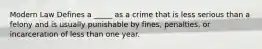 Modern Law Defines a _____ as a crime that is less serious than a felony and is usually punishable by fines, penalties, or incarceration of less than one year.