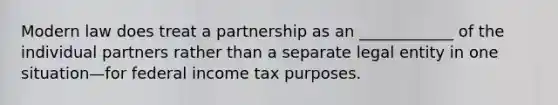 Modern law does treat a partnership as an ____________ of the individual partners rather than a separate legal entity in one situation—for federal income tax purposes.