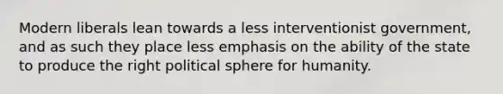 Modern liberals lean towards a less interventionist government, and as such they place less emphasis on the ability of the state to produce the right political sphere for humanity.