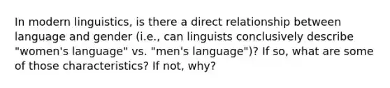 In modern linguistics, is there a direct relationship between language and gender (i.e., can linguists conclusively describe "women's language" vs. "men's language")? If so, what are some of those characteristics? If not, why?