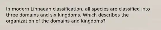 In modern Linnaean classification, all species are classified into three domains and six kingdoms. Which describes the organization of the domains and kingdoms?