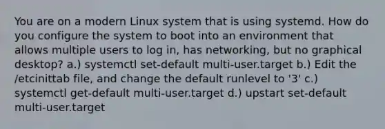 You are on a modern Linux system that is using systemd. How do you configure the system to boot into an environment that allows multiple users to log in, has networking, but no graphical desktop? a.) systemctl set-default multi-user.target b.) Edit the /etcinittab file, and change the default runlevel to '3' c.) systemctl get-default multi-user.target d.) upstart set-default multi-user.target