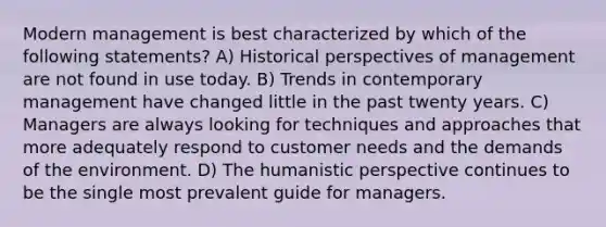 Modern management is best characterized by which of the following statements? A) Historical perspectives of management are not found in use today. B) Trends in contemporary management have changed little in the past twenty years. C) Managers are always looking for techniques and approaches that more adequately respond to customer needs and the demands of the environment. D) The humanistic perspective continues to be the single most prevalent guide for managers.