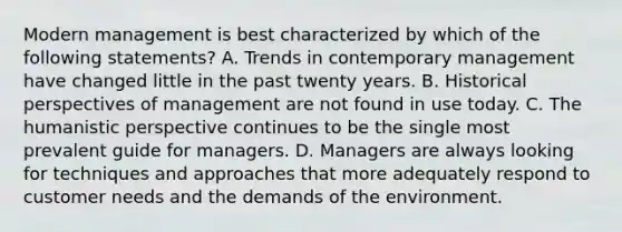 Modern management is best characterized by which of the following statements? A. Trends in contemporary management have changed little in the past twenty years. B. Historical perspectives of management are not found in use today. C. The humanistic perspective continues to be the single most prevalent guide for managers. D. Managers are always looking for techniques and approaches that more adequately respond to customer needs and the demands of the environment.