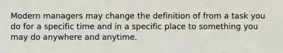 Modern managers may change the definition of from a task you do for a specific time and in a specific place to something you may do anywhere and anytime.