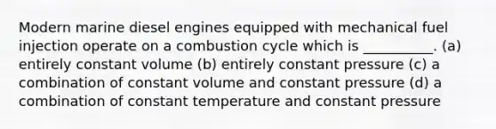 Modern marine diesel engines equipped with mechanical fuel injection operate on a combustion cycle which is __________. (a) entirely constant volume (b) entirely constant pressure (c) a combination of constant volume and constant pressure (d) a combination of constant temperature and constant pressure