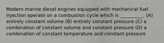 Modern marine diesel engines equipped with mechanical fuel injection operate on a combustion cycle which is __________. (A) entirely constant volume (B) entirely constant pressure (C) a combination of constant volume and constant pressure (D) a combination of constant temperature and constant pressure