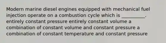 Modern marine diesel engines equipped with mechanical fuel injection operate on a combustion cycle which is __________. entirely constant pressure entirely constant volume a combination of constant volume and constant pressure a combination of constant temperature and constant pressure