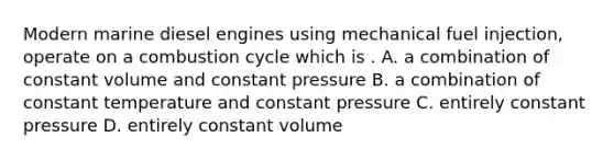 Modern marine diesel engines using mechanical fuel injection, operate on a combustion cycle which is . A. a combination of constant volume and constant pressure B. a combination of constant temperature and constant pressure C. entirely constant pressure D. entirely constant volume