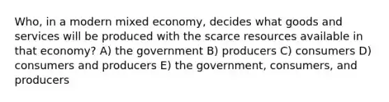 Who, in a modern mixed economy, decides what goods and services will be produced with the scarce resources available in that economy? A) the government B) producers C) consumers D) consumers and producers E) the government, consumers, and producers