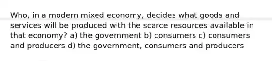 Who, in a modern mixed economy, decides what goods and services will be produced with the scarce resources available in that economy? a) the government b) consumers c) consumers and producers d) the government, consumers and producers