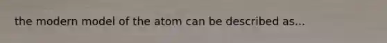 the modern model of the atom can be described as...