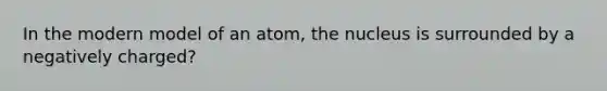 In the modern model of an atom, the nucleus is surrounded by a negatively charged?