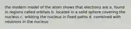 the modern model of the atom shows that electrons are a. found in regions called orbitals b. located in a solid sphere covering the nucleus c. orbiting the nucleus in fixed paths d. combined with neutrons in the nucleus