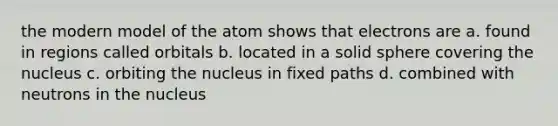 the modern model of the atom shows that electrons are a. found in regions called orbitals b. located in a solid sphere covering the nucleus c. orbiting the nucleus in fixed paths d. combined with neutrons in the nucleus