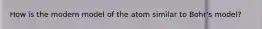 How is the modern model of the atom similar to Bohr's model?