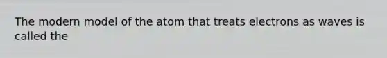 The modern model of the atom that treats electrons as waves is called the