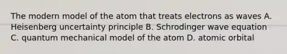 The modern model of the atom that treats electrons as waves A. Heisenberg uncertainty principle B. Schrodinger wave equation C. quantum mechanical model of the atom D. atomic orbital