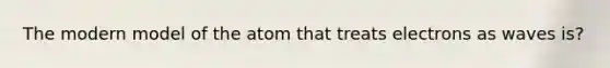 The modern model of the atom that treats electrons as waves is?
