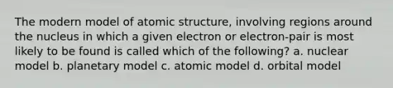 The modern model of atomic structure, involving regions around the nucleus in which a given electron or electron-pair is most likely to be found is called which of the following? a. nuclear model b. planetary model c. atomic model d. orbital model