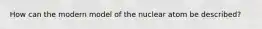 How can the modern model of the nuclear atom be described?