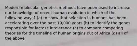 Modern molecular genetics methods have been used to increase our knowledge of recent human evolution in which of the following ways? (a) to show that selection in humans has been accelerating over the past 10,000 years (b) to identify the genes responsible for lactose intolerance (c) to compare competing theories for the timeline of human origins out of Africa (d) all of the above