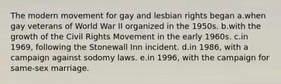 The modern movement for gay and lesbian rights began a.when gay veterans of World War II organized in the 1950s. b.with the growth of the Civil Rights Movement in the early 1960s. c.in 1969, following the Stonewall Inn incident. d.in 1986, with a campaign against sodomy laws. e.in 1996, with the campaign for same-sex marriage.