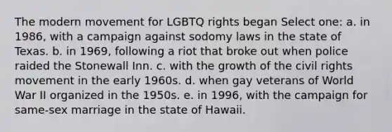 The modern movement for LGBTQ rights began Select one: a. in 1986, with a campaign against sodomy laws in the state of Texas. b. in 1969, following a riot that broke out when police raided the Stonewall Inn. c. with the growth of the civil rights movement in the early 1960s. d. when gay veterans of World War II organized in the 1950s. e. in 1996, with the campaign for same-sex marriage in the state of Hawaii.