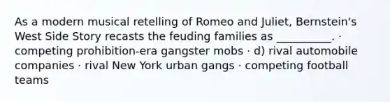 As a modern musical retelling of Romeo and Juliet, Bernstein's West Side Story recasts the feuding families as __________. · competing prohibition-era gangster mobs · d) rival automobile companies · rival New York urban gangs · competing football teams