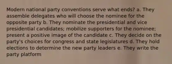 Modern national party conventions serve what ends? a. They assemble delegates who will choose the nominee for the opposite party b. They nominate the presidential and vice presidential candidates; mobilize supporters for the nominee; present a positive image of the candidate c. They decide on the party's choices for congress and state legislatures d. They hold elections to determine the new party leaders e. They write the party platform