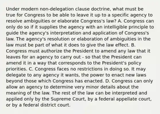 Under modern non-delegation clause doctrine, what must be true for Congress to be able to leave it up to a specific agency to resolve ambiguities or elaborate Congress's law? A. Congress can only do so if it supplies the agency with an intelligible principle to guide the agency's interpretation and application of Congress's law. The agency's resolution or elaboration of ambiguities in the law must be part of what it does to give the law effect. B. Congress must authorize the President to amend any law that it leaves for an agency to carry out - so that the President can amend it in a way that corresponds to the President's policy priorities. C. Congress faces no restrictions in doing so. It may delegate to any agency it wants, the power to enact new laws beyond those which Congress has enacted. D. Congress can only allow an agency to determine very minor details about the meaning of the law. The rest of the law can be interpreted and applied only by the Supreme Court, by a federal appellate court, or by a federal district court.