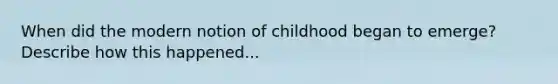 When did the modern notion of childhood began to emerge? Describe how this happened...