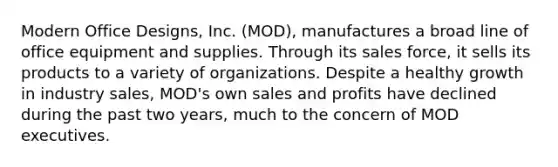 Modern Office Designs, Inc. (MOD), manufactures a broad line of office equipment and supplies. Through its sales force, it sells its products to a variety of organizations. Despite a healthy growth in industry sales, MOD's own sales and profits have declined during the past two years, much to the concern of MOD executives.