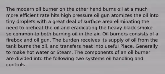 The modern oil burner on the other hand burns oil at a much more efficient rate hits high pressure oil gun atomizes the oil into tiny droplets with a great deal of surface area eliminating the need to preheat the oil and eradicating the heavy black smoke so common to both burning oil in the air. Oil burners consists of a firebox and oil gun. The burden receives its supply of oil from the tank burns the oil, and transfers heat into useful Place. Generally to make hot water or Steam. The components of an oil burner are divided into the following two systems oil handling and controls