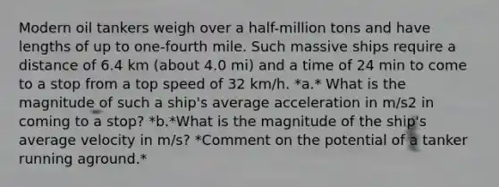 Modern oil tankers weigh over a half-million tons and have lengths of up to one-fourth mile. Such massive ships require a distance of 6.4 km (about 4.0 mi) and a time of 24 min to come to a stop from a top speed of 32 km/h. *a.* What is the magnitude of such a ship's average acceleration in m/s2 in coming to a stop? *b.*What is the magnitude of the ship's average velocity in m/s? *Comment on the potential of a tanker running aground.*