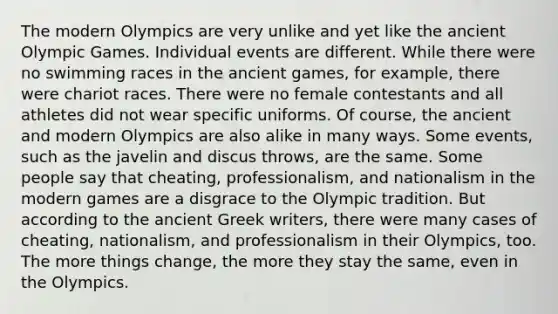 The modern Olympics are very unlike and yet like the ancient Olympic Games. Individual events are different. While there were no swimming races in the ancient games, for example, there were chariot races. There were no female contestants and all athletes did not wear specific uniforms. Of course, the ancient and modern Olympics are also alike in many ways. Some events, such as the javelin and discus throws, are the same. Some people say that cheating, professionalism, and nationalism in the modern games are a disgrace to the Olympic tradition. But according to the ancient Greek writers, there were many cases of cheating, nationalism, and professionalism in their Olympics, too. The more things change, the more they stay the same, even in the Olympics.