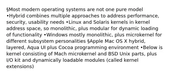 §Most modern operating systems are not one pure model •Hybrid combines multiple approaches to address performance, security, usability needs •Linux and Solaris kernels in kernel address space, so monolithic, plus modular for dynamic loading of functionality •Windows mostly monolithic, plus microkernel for different subsystem personalities §Apple Mac OS X hybrid, layered, Aqua UI plus Cocoa programming environment •Below is kernel consisting of Mach microkernel and BSD Unix parts, plus I/O kit and dynamically loadable modules (called kernel extensions)