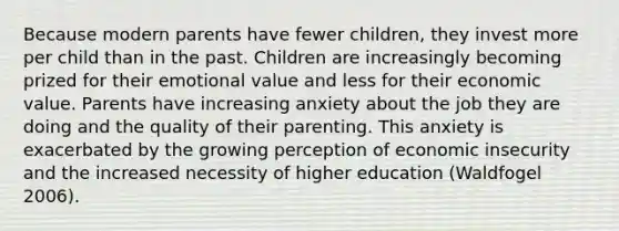 Because modern parents have fewer children, they invest more per child than in the past. Children are increasingly becoming prized for their emotional value and less for their economic value. Parents have increasing anxiety about the job they are doing and the quality of their parenting. This anxiety is exacerbated by the growing perception of economic insecurity and the increased necessity of higher education (Waldfogel 2006).