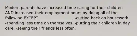 Modern parents have increased time caring for their children AND increased their employment hours by doing all of the following EXCEPT _________________. -cutting back on housework. -spending less time on themselves. -putting their children in day care. -seeing their friends less often.