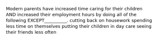 Modern parents have increased time caring for their children AND increased their employment hours by doing all of the following EXCEPT__________. cutting back on housework spending less time on themselves putting their children in day care seeing their friends less often