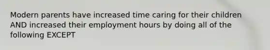 Modern parents have increased time caring for their children AND increased their employment hours by doing all of the following EXCEPT