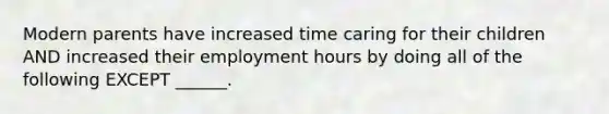 Modern parents have increased time caring for their children AND increased their employment hours by doing all of the following EXCEPT ______.