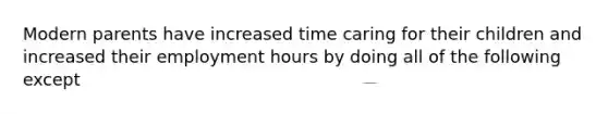 Modern parents have increased time caring for their children and increased their employment hours by doing all of the following except