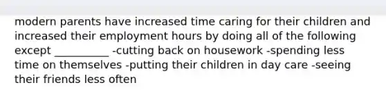 modern parents have increased time caring for their children and increased their employment hours by doing all of the following except __________ -cutting back on housework -spending less time on themselves -putting their children in day care -seeing their friends less often