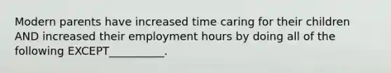 Modern parents have increased time caring for their children AND increased their employment hours by doing all of the following EXCEPT__________.