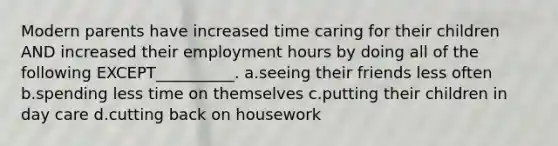 Modern parents have increased time caring for their children AND increased their employment hours by doing all of the following EXCEPT__________. a.seeing their friends less often b.spending less time on themselves c.putting their children in day care d.cutting back on housework